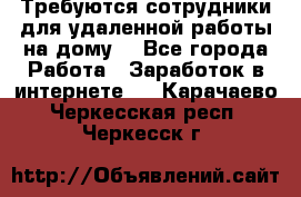 Требуются сотрудники для удаленной работы на дому. - Все города Работа » Заработок в интернете   . Карачаево-Черкесская респ.,Черкесск г.